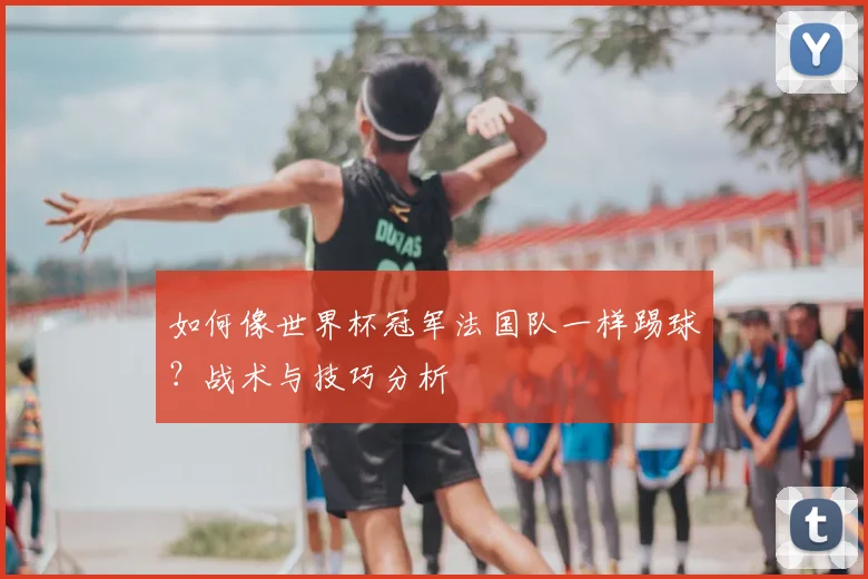 如何像世界杯冠军法国队一样踢球？战术与技巧分析